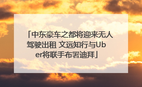 中东豪车之都将迎来无人驾驶出租 文远知行与Uber将联手布署迪拜