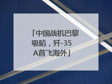 中国战机巴黎吸睛，歼-35A首飞海外