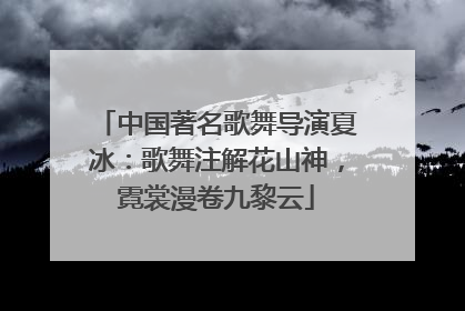 中国著名歌舞导演夏冰：歌舞注解花山神，霓裳漫卷九黎云