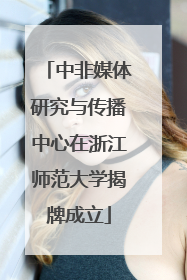 中非媒体研究与传播中心在浙江师范大学揭牌成立