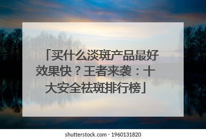 买什么淡斑产品最好效果快？王者来袭：十大安全祛斑排行榜