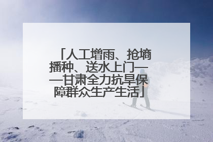 人工增雨、抢墒播种、送水上门——甘肃全力抗旱保障群众生产生活