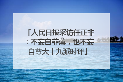 人民日报采访任正非：不妄自菲薄，也不妄自尊大丨九派时评