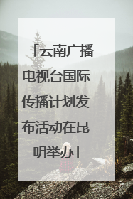 云南广播电视台国际传播计划发布活动在昆明举办