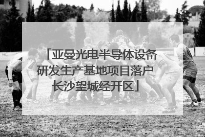 亚曼光电半导体设备研发生产基地项目落户长沙望城经开区