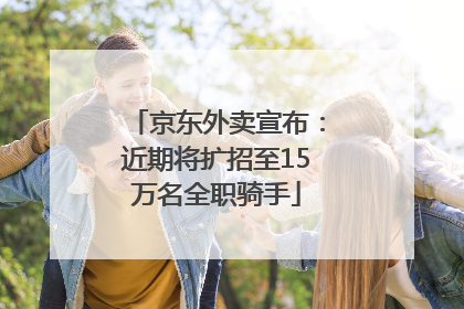 京东外卖宣布：近期将扩招至15万名全职骑手