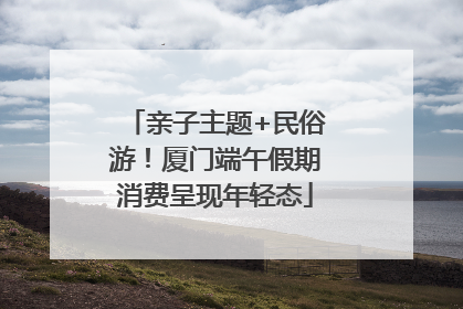 亲子主题+民俗游！厦门端午假期消费呈现年轻态