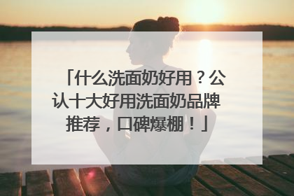 什么洗面奶好用？公认十大好用洗面奶品牌推荐，口碑爆棚！