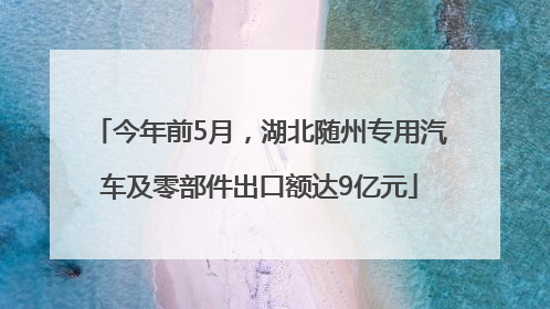 今年前5月，湖北随州专用汽车及零部件出口额达9亿元