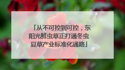 从不可控到可控，东阳光鲜虫草正打通冬虫夏草产业标准化通路