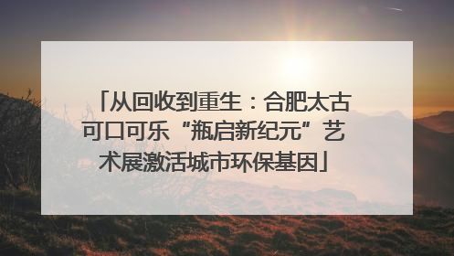 从回收到重生：合肥太古可口可乐“瓶启新纪元”艺术展激活城市环保基因