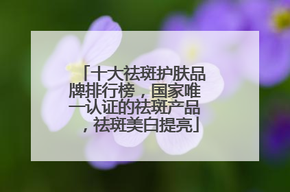 十大祛斑护肤品牌排行榜，国家唯一认证的祛斑产品，祛斑美白提亮