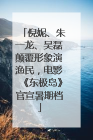 倪妮、朱一龙、吴磊颠覆形象演渔民，电影《东极岛》官宣暑期档