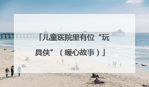 儿童医院里有位“玩具侠”（暖心故事）
