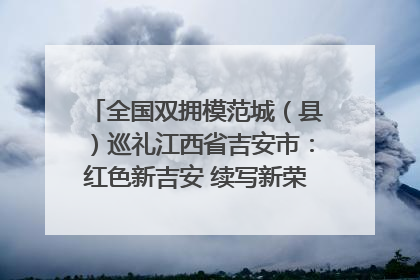 全国双拥模范城（县）巡礼江西省吉安市：红色新吉安 续写新荣光 奋力谱写新时代双拥工作新篇章