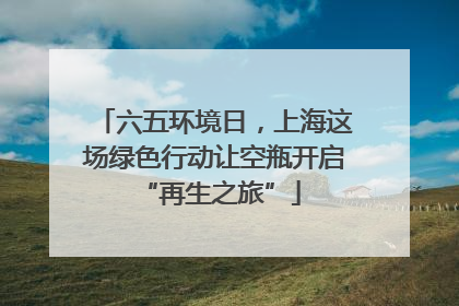 六五环境日，上海这场绿色行动让空瓶开启 “再生之旅”