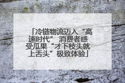 冷链物流迈入“高速时代” 消费者感受瓜果“才下枝头就上舌头”极致体验