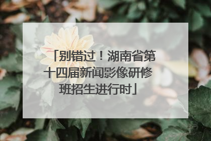 别错过！湖南省第十四届新闻影像研修班招生进行时