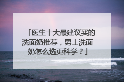 医生十大最建议买的洗面奶推荐，男士洗面奶怎么选更科学？