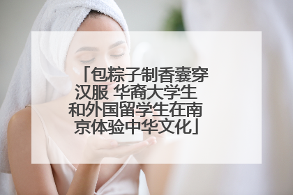 包粽子制香囊穿汉服 华裔大学生和外国留学生在南京体验中华文化