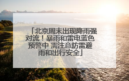 北京周末出现降雨强对流！暴雨和雷电蓝色预警中 需注意防雷避雨和出行安全
