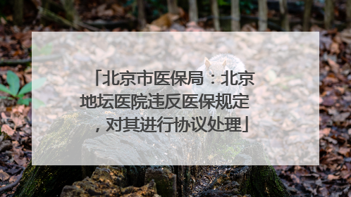 北京市医保局：北京地坛医院违反医保规定，对其进行协议处理