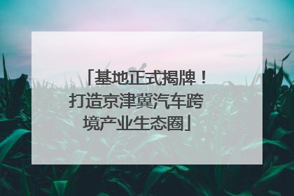 基地正式揭牌！打造京津冀汽车跨境产业生态圈