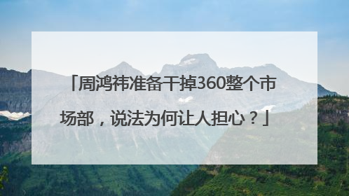 周鸿祎准备干掉360整个市场部，说法为何让人担心？