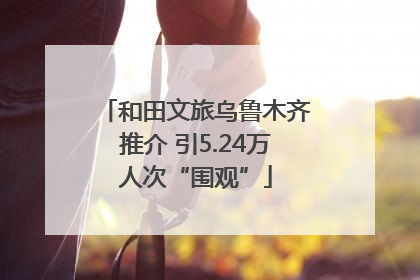 和田文旅乌鲁木齐推介 引5.24万人次“围观”
