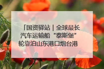 国资驿站｜全球最长汽车运输船“泰斯堡”轮靠泊山东港口烟台港；渤海最大油气平台完成浮托安装