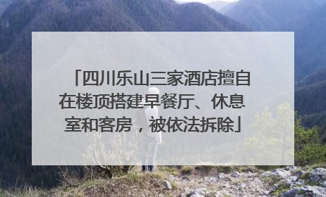 四川乐山三家酒店擅自在楼顶搭建早餐厅、休息室和客房，被依法拆除