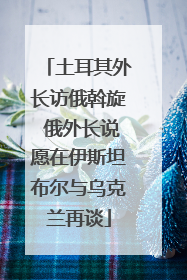 土耳其外长访俄斡旋 俄外长说愿在伊斯坦布尔与乌克兰再谈