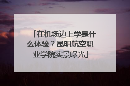 在机场边上学是什么体验？昆明航空职业学院实景曝光