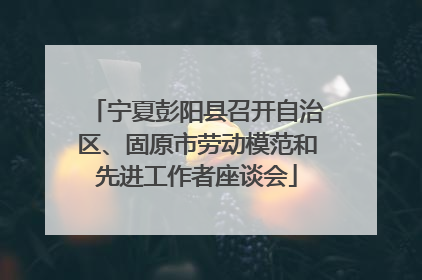 宁夏彭阳县召开自治区、固原市劳动模范和先进工作者座谈会