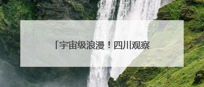 宇宙级浪漫！四川观察邀你共绘大美星空长卷