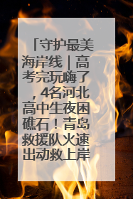 守护最美海岸线｜高考完玩嗨了，4名河北高中生夜困礁石！青岛救援队火速出动救上岸