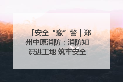 安全“豫”警｜郑州中原消防：消防知识进工地 筑牢安全“防火墙”