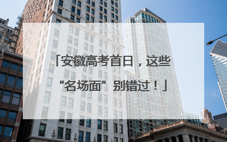 安徽高考首日，这些“名场面”别错过！