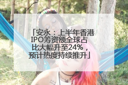 安永：上半年香港IPO筹资额全球占比大幅升至24%，预计热度持续推升