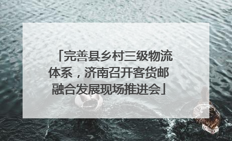 完善县乡村三级物流体系，济南召开客货邮融合发展现场推进会