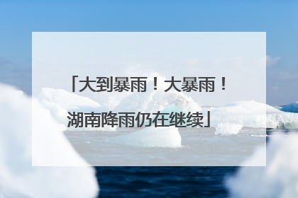 大到暴雨！大暴雨！湖南降雨仍在继续