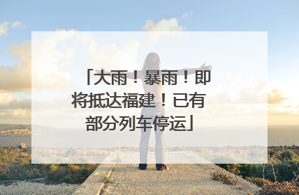 大雨！暴雨！即将抵达福建！已有部分列车停运
