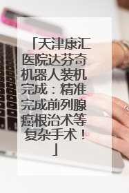 天津康汇医院达芬奇机器人装机完成：精准完成前列腺癌根治术等复杂手术！