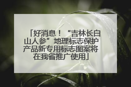 好消息！“吉林长白山人参”地理标志保护产品新专用标志图案将在我省推广使用