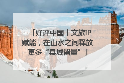 好评中国丨文旅IP赋能，在山水之间释放更多“县域留量”