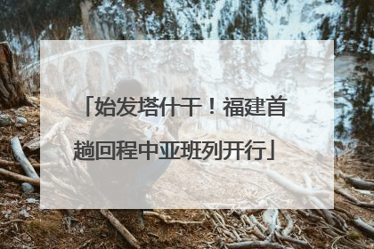 始发塔什干！福建首趟回程中亚班列开行
