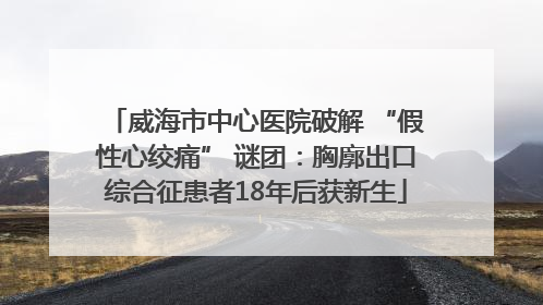 威海市中心医院破解 “假性心绞痛” 谜团：胸廓出口综合征患者18年后获新生