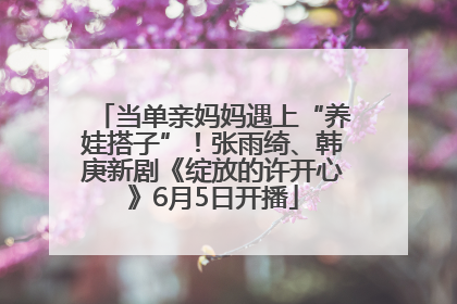 当单亲妈妈遇上“养娃搭子”！张雨绮、韩庚新剧《绽放的许开心》6月5日开播