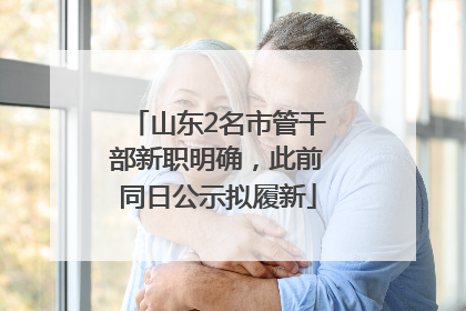 山东2名市管干部新职明确，此前同日公示拟履新