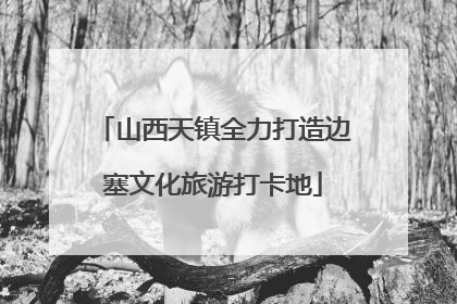 山西天镇全力打造边塞文化旅游打卡地